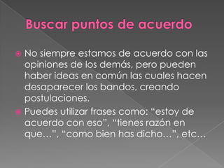  No siempre estamos de acuerdo con las
opiniones de los demás, pero pueden
haber ideas en común las cuales hacen
desaparecer los bandos, creando
postulaciones.
 Puedes utilizar frases como: “estoy de
acuerdo con eso”, “tienes razón en
que…”, “como bien has dicho…”, etc…
 