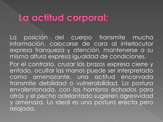 La posición del cuerpo transmite mucha
información. colocarse de cara al interlocutor
expresa franqueza y atención, mantenerse a su
misma altura expresa igualdad de condiciones.
Por el contrario, cruzar los brazos expresa cierre y
enfado, ocultar las manos puede ser interpretado
como amenazante. una actitud encorvada
transmite debilidad o vulnerabilidad. La postura
envalentonada, con los hombros echados para
atrás y el pecho adelantado sugieren agresividad
y amenaza. Lo ideal es una postura erecta pero
relajada.
 