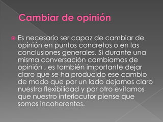 Es necesario ser capaz de cambiar de
opinión en puntos concretos o en las
conclusiones generales. Si durante una
misma conversación cambiamos de
opinión , es también importante dejar
claro que se ha producido ese cambio
de modo que por un lado dejamos claro
nuestra flexibilidad y por otro evitamos
que nuestro interlocutor piense que
somos incoherentes.
 