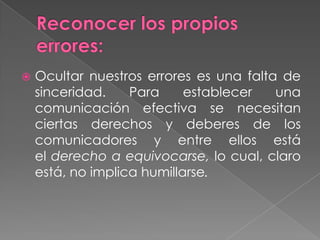  Ocultar nuestros errores es una falta de
sinceridad. Para establecer una
comunicación efectiva se necesitan
ciertas derechos y deberes de los
comunicadores y entre ellos está
el derecho a equivocarse, lo cual, claro
está, no implica humillarse.
 
