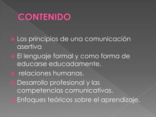  Los principios de una comunicación
asertiva
 El lenguaje formal y como forma de
educarse educadamente.
 relaciones humanas.
 Desarrollo profesional y las
competencias comunicativas.
 Enfoques teóricos sobre el aprendizaje.
 