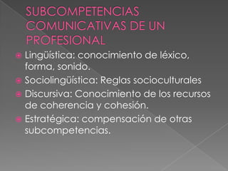  Lingüística: conocimiento de léxico,
forma, sonido.
 Sociolingüística: Reglas socioculturales
 Discursiva: Conocimiento de los recursos
de coherencia y cohesión.
 Estratégica: compensación de otras
subcompetencias.
 