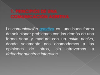 La comunicación asertiva es una buen forma
de solucionar problemas con los demás de una
forma sana y madura con un estilo pasivo,
donde solamente nos acomodamos a las
opiniones de otros, sin atrevernos a
defender nuestros intereses.
 