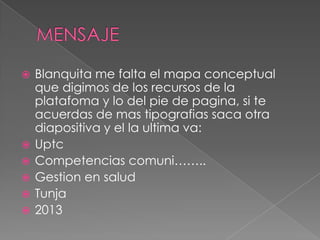  Blanquita me falta el mapa conceptual
que digimos de los recursos de la
platafoma y lo del pie de pagina, si te
acuerdas de mas tipografias saca otra
diapositiva y el la ultima va:
 Uptc
 Competencias comuni……..
 Gestion en salud
 Tunja
 2013
 