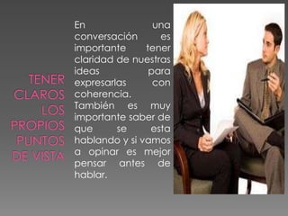 En una
conversación es
importante tener
claridad de nuestras
ideas para
expresarlas con
coherencia.
También es muy
importante saber de
que se esta
hablando y si vamos
a opinar es mejor
pensar antes de
hablar.
 