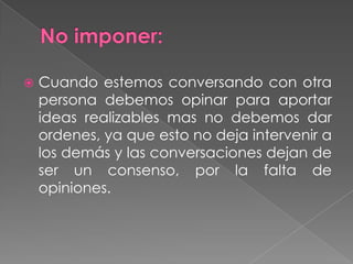  Cuando estemos conversando con otra
persona debemos opinar para aportar
ideas realizables mas no debemos dar
ordenes, ya que esto no deja intervenir a
los demás y las conversaciones dejan de
ser un consenso, por la falta de
opiniones.
 