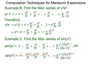 Example B. Find the Mac–series of x2ex.
Computation Techniques for Maclaurin Expansions
ex = Σ
k=0 k! .
xk
x +
2!
1 +
x2
+ .. ++
3!
x3
n!
xn
=+ ..
Therefore,
x2ex = x2
+ 2!x2+ x3 x4
+ ..+
3!
x5
Σk=0 k!
xk+2
=
Example C. Find the Mac–series of sin(x2)
Σ
k=0 (2k+1)!
(–1)kx2k+1
x –
3!
x3
+
5!
x5
+ .. =
7!
x7
–sin(x) =
sin(x2) = = Σk=0 (2k+1)!
(–1)k(x2)2k+1
Σk=0 k!
xk
=
x2
–
3!
(x2)3
+ 5!
(x2)5
+ ..
7!
(x2)7
–
x +
2!
1 +
x2
+ ..+
3!
x3
)= x2 (
, so
 