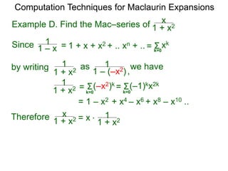 Example D. Find the Mac–series of
Computation Techniques for Maclaurin Expansions
Since = 1 + x + x2 + .. xn + .. Σ
k=0
xk
=
1 + x2
x
1 + x2
1
1 – x
1
by writing
1 + x2
1 as
1 – (–x2)
1
1 + x2
1
= 1 – x2 + x4 – x6 + x8 – x10 ..
Σ(–x2)k
= Σ(–1)kx2k
=
Therefore 1 + x2
x = x *
k=0
k=0
we have
,
 