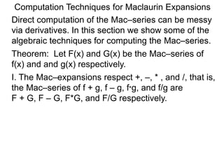 Computation Techniques for Maclaurin Expansions
Direct computation of the Mac–series can be messy
via derivatives. In this section we show some of the
algebraic techniques for computing the Mac–series.
Theorem: Let F(x) and G(x) be the Mac–series of
f(x) and and g(x) respectively.
I. The Mac–expansions respect +, –, * , and /, that is,
the Mac–series of f + g, f – g, f*g, and f/g are
F + G, F – G, F*G, and F/G respectively.
 
