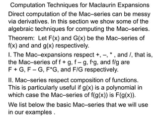 Computation Techniques for Maclaurin Expansions
Direct computation of the Mac–series can be messy
via derivatives. In this section we show some of the
algebraic techniques for computing the Mac–series.
Theorem: Let F(x) and G(x) be the Mac–series of
f(x) and and g(x) respectively.
I. The Mac–expansions respect +, –, * , and /, that is,
the Mac–series of f + g, f – g, f*g, and f/g are
F + G, F – G, F*G, and F/G respectively.
II. Mac–series respect composition of functions.
This is particularly useful if g(x) is a polynomial in
which case the Mac–series of f(g(x)) is F(g(x)).
We list below the basic Mac–series that we will use
in our examples .
 
