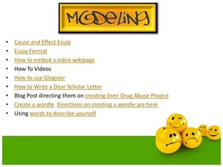 •
•
•
•
•
•
•
•
•

Cause and Effect Essay
Essay Format
How to embed a video wikipage
How To Videos
How to use Glogster
How to Write a Dear Scholar Letter
Blog Post directing them on creating their Drug Abuse Project
Create a wordle Directions on creating a wordle are here
Using words to describe yourself

 