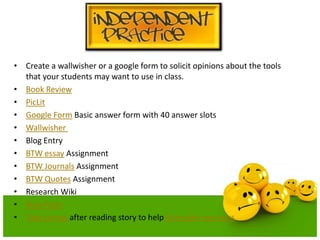 • Create a wallwisher or a google form to solicit opinions about the tools
that your students may want to use in class.
• Book Review
• PicLit
• Google Form Basic answer form with 40 answer slots
• Wallwisher
• Blog Entry
• BTW essay Assignment
• BTW Journals Assignment
• BTW Quotes Assignment
• Research Wiki
• Blog Posts
• Take survey after reading story to help formulate opinions

 