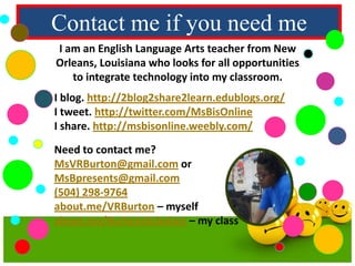 Contact me if you need me
I am an English Language Arts teacher from New
Orleans, Louisiana who looks for all opportunities
to integrate technology into my classroom.
I blog. http://2blog2share2learn.edublogs.org/
I tweet. http://twitter.com/MsBisOnline
I share. http://msbisonline.weebly.com/
Need to contact me?
MsVRBurton@gmail.com or
MsBpresents@gmail.com
(504) 298-9764
about.me/VRBurton – myself
about.me/BurtonsScholars – my class

 