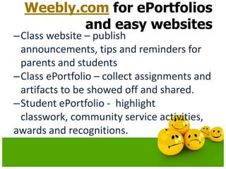 Weebly.com for ePortfolios
and easy websites

–Class website – publish
announcements, tips and reminders for
parents and students
–Class ePortfolio – collect assignments and
artifacts to be showed off and shared.
–Student ePortfolio - highlight
classwork, community service activities,
awards and recognitions.

 
