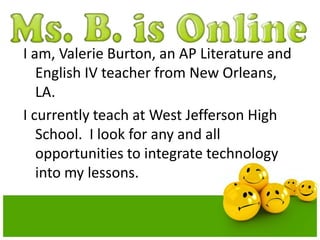 I am, Valerie Burton, an AP Literature and
English IV teacher from New Orleans,
LA.
I currently teach at West Jefferson High
School. I look for any and all
opportunities to integrate technology
into my lessons.

 
