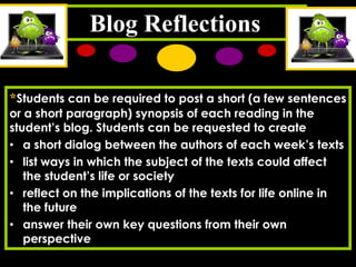 Blog Reflections
*Students can be required to post a short (a few sentences
or a short paragraph) synopsis of each reading in the
student’s blog. Students can be requested to create
• a short dialog between the authors of each week’s texts
• list ways in which the subject of the texts could affect
the student’s life or society
• reflect on the implications of the texts for life online in
the future
• answer their own key questions from their own
perspective

 