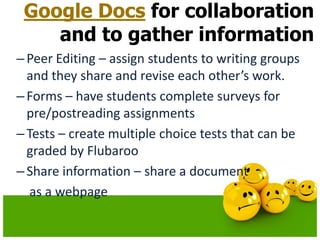 Google Docs for collaboration
and to gather information
– Peer Editing – assign students to writing groups
and they share and revise each other’s work.
– Forms – have students complete surveys for
pre/postreading assignments
– Tests – create multiple choice tests that can be
graded by Flubaroo
– Share information – share a document
as a webpage

 