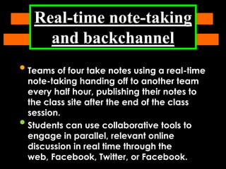 Real-time note-taking
and backchannel

• Teams of four take notes using a real-time

•

note-taking handing off to another team
every half hour, publishing their notes to
the class site after the end of the class
session.
Students can use collaborative tools to
engage in parallel, relevant online
discussion in real time through the
web, Facebook, Twitter, or Facebook.

 