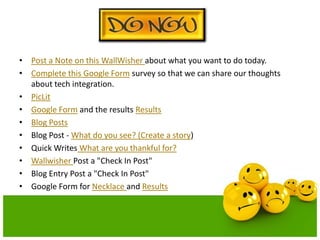 • Post a Note on this WallWisher about what you want to do today.
• Complete this Google Form survey so that we can share our thoughts
about tech integration.
• PicLit
• Google Form and the results Results
• Blog Posts
• Blog Post - What do you see? (Create a story)
• Quick Writes What are you thankful for?
• Wallwisher Post a "Check In Post"
• Blog Entry Post a "Check In Post"
• Google Form for Necklace and Results

 