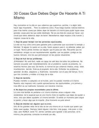 30 Cosas Que Debes Dejar De Hacerte A Ti
Mismo
Hay momentos en la vida en que sabemos que queremos cambiar, ir a algún lado,
hacer algo importante… Pero no sabemos cómo. Pues traigo buenas noticias:traemos
para ti las treinta cosas que debes dejar de hacerte a ti mismo para poder lograr esas
grandes cosas para las que estás destinado. No es una lista de cosas por hacer, son
cosas que todos debemos dejar de hacer. Necesitamos dejar espacio a las nuevas y
mejores cosas de la vida.
1. Deja de pasar tiempo con las personas equivocadas.
La vida es muy corta como para gastarla junto a personas que succionan tu energía y
felicidad. Si alguien te quiere en su vida, harán espacio para ti, no deberías pelear por
un lugar. Nunca jamás insistas con alguien que te pasa por alto. Recuerda que los
verdaderos amigos no son necesariamente aquellos que se quedan contigo en los
buenos tiempos, sino los que permanecen en las peores situaciones.
2. Deja de huir de tus problemas.
¡Enfréntalos! No será fácil, nadie es capaz de salir ileso de todos los problemas. No
siempre se puede salir instantáneamente de un problema cuando se presenta, no
estamos hechos para eso. De hecho, lo normal es que sintamos tristeza, enojo, dolor,
incertidumbre, derrota. Este es el propósito de la vida: Enfrentar los problemas,
aprender de ellos, adaptarse y, finalmente, resolverlos con el paso del tiempo. Es lo
que nos convierte y moldea a lo largo de la vida.
3. Deja de mentirte.
Puedes mentirle a cualquiera en el mundo, pero no puedes mentirte a ti mismo.
Nuestra vida mejorará sólo cuando aprovechemos las oportunidades y la primera y
más difícil es ser realmente honestos con nosotros mismos.
4. No dejes tus propias necesidades para lo último.
La cosa más terrible es perderse a sí mismo mientras amas a alguien más,
olvidándose de lo especial que es uno mismo. Esto no significa que dejes de ayudar a
otros, sino que debes ayudarte a ti mismo también. Si existe un momento para seguir
tu pasión y hacer algo que te importa, ¡Ese momento es justo ahora!
5. Deja de intentar ser alguien que no eres.
Uno de los grandes retos de la vida es ser uno mismo en un mundo que quiere que
todos sean iguales. Siempre habrá alguien más listo, más guapo, más joven o más
viejo, pero NUNCA serán TÚ. Jamás cambies para agradar a las personas; sé tú
mismo y las personas correctas te amarán por ello.
 