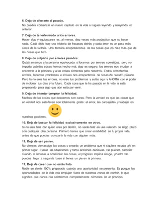 6. Deja de aferrarte al pasado.
No puedes comenzar un nuevo capítulo en la vida si sigues leyendo y releyendo el
anterior.
7. Deja de tenerle miedo a los errores.
Hacer algo y equivocarse es, al menos, diez veces más productivo que no hacer
nada. Cada éxito trae una historia de fracasos detrás y cada error es un paso más
cerca de la victoria. Uno termina arrepintiéndose de las cosas que no hizo más que de
las cosas que hizo.
8. Deja de culparte por errores pasados.
Quizá amamos a la persona equivocada y lloramos por errores cometidos, pero no
importa cuántas cosas hemos hecho mal, algo es seguro: los errores nos ayudan a
encontrar a la persona y a las cosas correctas para nosotros. Todos cometemos
errores, tenemos problemas e incluso nos arrepentimos de cosas de nuestro pasado.
Pero tú no eres tus errores, no eres tus problemas y estás aquí y AHORA con el poder
de moldear tus días y tu futuro. Cada cosa que te ha pasado en la vida te está
preparando para algo que aún está por venir.
9. Deja de intentar comprar la felicidad.
Muchas de las cosas que deseamos son caras. Pero la verdad es que las cosas que
en verdad nos satisfacen son totalmente gratis: el amor, las carcajadas y trabajar en
nuestras pasiones.
10. Deja de buscar la felicidad exclusivamente en otros.
Si no eres feliz con quien eres por dentro, no serás feliz en una relación de largo plazo
con cualquier otra persona. Primero tienes que crear estabilidad en tu propia vida,
antes de que puedas compartir la vida con alguien más.
11. Deja de ser pasivo.
No pienses demasiado las cosas o crearás un problema que ni siquiera estaba ahí en
primer lugar. Evalúa las situaciones y toma acciones decisivas. No puedes cambiar
cuando te rehúsas a confrontar las cosas, el progreso implica riesgo, ¡Punto! No
puedes llegar a segunda base si tienes un pie en la primera.
12. Deja de creer que no estás listo.
Nadie se siente 100% preparado cuando una oportunidad se presenta. Es porque las
oportunidades en la vida nos empujan fuera de nuestras zonas de confort, lo que
significa que nunca nos sentiremos completamente cómodos en un principio.
 