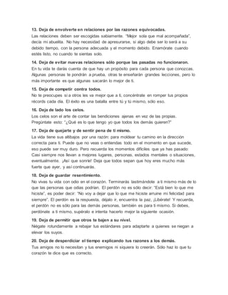 13. Deja de envolverte en relaciones por las razones equivocadas.
Las relaciones deben ser escogidas sabiamente. “Mejor sola que mal acompañada”,
decía mi abuelita. No hay necesidad de apresurarse, si algo debe ser lo será a su
debido tiempo, con la persona adecuada y el momento debido. Enamórate cuando
estés listo, no cuando te sientas solo.
14. Deja de evitar nuevas relaciones sólo porque las pasadas no funcionaron.
En tu vida te darás cuenta de que hay un propósito para cada persona que conozcas.
Algunas personas te pondrán a prueba, otras te enseñarán grandes lecciones, pero lo
más importante es que algunas sacarán lo mejor de ti.
15. Deja de competir contra todos.
No te preocupes si a otros les va mejor que a ti, concéntrate en romper tus propios
récords cada día. El éxito es una batalla entre tú y tú mismo, sólo eso.
16. Deja de lado los celos.
Los celos son el arte de contar las bendiciones ajenas en vez de las propias.
Pregúntate esto: “¿Qué es lo que tengo yo que todos los demás quieren?”
17. Deja de quejarte y de sentir pena de ti mismo.
La vida tiene sus altibajos por una razón: para moldear tu camino en la dirección
correcta para ti. Puede que no veas o entiendas todo en el momento en que sucede,
eso puede ser muy duro. Pero recuerda los momentos difíciles que ya has pasado:
Casi siempre nos llevan a mejores lugares, personas, estados mentales o situaciones,
eventualmente. ¡Así que sonríe! Deja que todos sepan que hoy eres mucho más
fuerte que ayer, y así continuarás.
18. Deja de guardar resentimiento.
No vivas tu vida con odio en el corazón. Terminarás lastimándote a ti mismo más de lo
que las personas que odias podrían. El perdón no es sólo decir: “Está bien lo que me
hiciste”, es poder decir: “No voy a dejar que lo que me hiciste arruine mi felicidad para
siempre”. El perdón es la respuesta, déjalo ir, encuentra la paz, ¡Libérate! Y recuerda,
el perdón no es sólo para las demás personas, también es para ti mismo. Si debes,
perdónate a ti mismo, supéralo e intenta hacerlo mejor la siguiente ocasión.
19. Deja de permitir que otros te bajen a su nivel.
Niégate rotundamente a rebajar tus estándares para adaptarte a quienes se niegan a
elevar los suyos.
20. Deja de desperdiciar el tiempo explicando tus razones a los demás.
Tus amigos no lo necesitan y tus enemigos ni siquiera lo creerán. Sólo haz lo que tu
corazón te dice que es correcto.
 