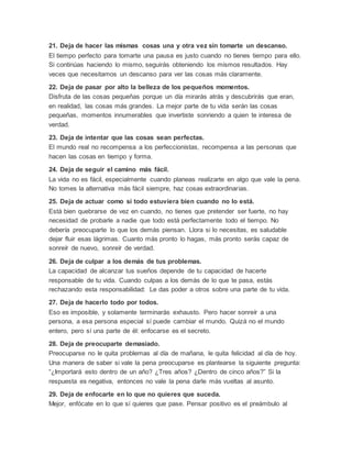 21. Deja de hacer las mismas cosas una y otra vez sin tomarte un descanso.
El tiempo perfecto para tomarte una pausa es justo cuando no tienes tiempo para ello.
Si continúas haciendo lo mismo, seguirás obteniendo los mismos resultados. Hay
veces que necesitamos un descanso para ver las cosas más claramente.
22. Deja de pasar por alto la belleza de los pequeños momentos.
Disfruta de las cosas pequeñas porque un día mirarás atrás y descubrirás que eran,
en realidad, las cosas más grandes. La mejor parte de tu vida serán las cosas
pequeñas, momentos innumerables que invertiste sonriendo a quien te interesa de
verdad.
23. Deja de intentar que las cosas sean perfectas.
El mundo real no recompensa a los perfeccionistas, recompensa a las personas que
hacen las cosas en tiempo y forma.
24. Deja de seguir el camino más fácil.
La vida no es fácil, especialmente cuando planeas realizarte en algo que vale la pena.
No tomes la alternativa más fácil siempre, haz cosas extraordinarias.
25. Deja de actuar como si todo estuviera bien cuando no lo está.
Está bien quebrarse de vez en cuando, no tienes que pretender ser fuerte, no hay
necesidad de probarle a nadie que todo está perfectamente todo el tiempo. No
debería preocuparte lo que los demás piensan. Llora si lo necesitas, es saludable
dejar fluir esas lágrimas. Cuanto más pronto lo hagas, más pronto serás capaz de
sonreír de nuevo, sonreír de verdad.
26. Deja de culpar a los demás de tus problemas.
La capacidad de alcanzar tus sueños depende de tu capacidad de hacerte
responsable de tu vida. Cuando culpas a los demás de lo que te pasa, estás
rechazando esta responsabilidad: Le das poder a otros sobre una parte de tu vida.
27. Deja de hacerlo todo por todos.
Eso es imposible, y solamente terminarás exhausto. Pero hacer sonreír a una
persona, a esa persona especial sí puede cambiar el mundo. Quizá no el mundo
entero, pero sí una parte de él: enfocarse es el secreto.
28. Deja de preocuparte demasiado.
Preocuparse no le quita problemas al día de mañana, le quita felicidad al día de hoy.
Una manera de saber si vale la pena preocuparse es plantearse la siguiente pregunta:
“¿Importará esto dentro de un año? ¿Tres años? ¿Dentro de cinco años?” Si la
respuesta es negativa, entonces no vale la pena darle más vueltas al asunto.
29. Deja de enfocarte en lo que no quieres que suceda.
Mejor, enfócate en lo que sí quieres que pase. Pensar positivo es el preámbulo al
 