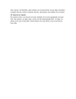 éxito rotundo. Si despiertas cada mañana con el pensamiento de que algo maravilloso
sucederá ese día y pones suficiente atención, descubrirás que estabas en lo correcto.
30. Deja de ser ingrato.
No importa lo bien o lo mal que te ha ido, levántate de la cama agradecido por tener
vida. Hay quienes, en algún lugar, luchan por ella desesperadamente. En lugar de
pensar en lo que te hace falta, intenta pensar en lo que tienes y que a muchos les
hace falta.
 