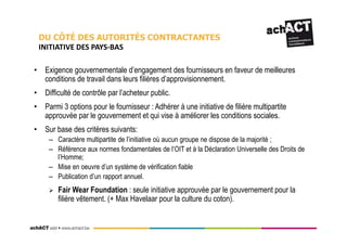 • Exigence gouvernementale d’engagement des fournisseurs en faveur de meilleures
conditions de travail dans leurs filières d’approvisionnement.
• Difficulté de contrôle par l’acheteur public.
• Parmi 3 options pour le fournisseur : Adhérer à une initiative de filière multipartite
approuvée par le gouvernement et qui vise à améliorer les conditions sociales.
• Sur base des critères suivants:
– Caractère multipartite de l’initiative où aucun groupe ne dispose de la majorité ;
– Référence aux normes fondamentales de l’OIT et à la Déclaration Universelle des Droits de
l’Homme;
– Mise en oeuvre d’un système de vérification fiable
– Publication d’un rapport annuel.
Fair Wear Foundation : seule initiative approuvée par le gouvernement pour la
filière vêtement. (+ Max Havelaar pour la culture du coton).
DU CÔTÉ DES AUTORITÉS CONTRACTANTES
INITIATIVE DES PAYS-BAS
 
