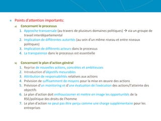 Points d'attention importants:
a) Concernant le processus
1. Approche transversale (au travers de plusieurs domaines politiques)  via un groupe de
travail interdépartemental
2. Implication de différentes autorités (au sein d'un même niveau et entre niveaux
politiques)
3. Implication de différents acteurs dans le processus
4. La transparence dans le processus est essentielle
b) Concernant le plan d'action général
1. Reprise de nouvelles actions, concrètes et ambitieuses
2. Introduction d'objectifs mesurables
3. Attribution de responsabilités relatives aux actions
4. Prévision de suffisamment de moyens pour la mise en œuvre des actions
5. Prévision d'un monitoring et d'une évaluation de l'exécution des actions/l'atteinte des
objectifs
6. Le plan d'action doit enthousiasmer et mettre en image les opportunités de la
RSE/politique des droits de l'homme
7. Le plan d'action ne peut pas être perçu comme une charge supplémentaire pour les
entreprises
 