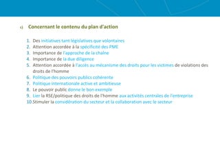 c) Concernant le contenu du plan d'action
1. Des initiatives tant législatives que volontaires
2. Attention accordée à la spécificité des PME
3. Importance de l'approche de la chaîne
4. Importance de la due diligence
5. Attention accordée à l'accès au mécanisme des droits pour les victimes de violations des
droits de l'homme
6. Politique des pouvoirs publics cohérente
7. Politique internationale active et ambitieuse
8. Le pouvoir public donne le bon exemple
9. Lier la RSE/politique des droits de l'homme aux activités centrales de l'entreprise
10.Stimuler la considération du secteur et la collaboration avec le secteur
 