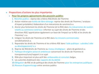Propositions d'actions les plus importantes
 Pour les propres agissements des pouvoirs publics
1. Marchés publics : reprise des critères RSE/droits de l'homme
2. Action relative aux traités de libre-échange: reprise des droits de l'homme / analyses
d'impact préalables/ élaboration d'un mécanisme de sanction/e.a.
3. Ancrer plus fortement les droits de l'homme (et la RSE) dans les mécanismes de soutien
relatifs au commerce extérieur: informer au sujet des droits de l'homme et des
directives RSE/ appréciation également sur base de l'impact sur la RSE et les droits de
l'homme/ e.a.
4. Intégrer les droits de l'homme et la RSE dans les missions commerciales:
sensibilisation/e.a.
5. Reprendre les droits de l'homme et les critères RSE dans l'aide publique : subsides/ aide
au développement/ e.a
6. Reprise de RSE/droits de l'homme au niveau stratégique : plans de gestion/e.a.
7. Politique étrangère active et ambitieuse concernant les droits de l'homme et
transparence/suivi/rapport à ce sujet
8. Rôle plus important et plus actif des ambassades et consulats belges
9. Les autorités établissent des rapports de durabilité
10.Obligation de RSE et de politique des droits de l'homme pour les entreprises publiques
11.Réseaux d'apprentissage entre services publics
 