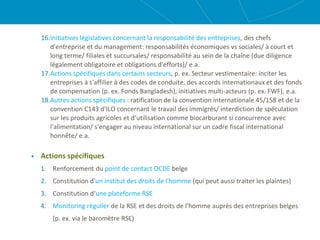 16.Initiatives législatives concernant la responsabilité des entreprises, des chefs
d'entreprise et du management: responsabilités économiques vs sociales/ à court et
long terme/ filiales et succursales/ responsabilité au sein de la chaîne (due diligence
légalement obligatoire et obligations d'efforts)/ e.a.
17.Actions spécifiques dans certains secteurs, p. ex. Secteur vestimentaire: inciter les
entreprises à s'affilier à des codes de conduite, des accords internationaux et des fonds
de compensation (p. ex. Fonds Bangladesh), initiatives multi-acteurs (p. ex. FWF), e.a.
18.Autres actions spécifiques : ratification de la convention internationale 45/158 et de la
convention C143 d'ILO concernant le travail des immigrés/ interdiction de spéculation
sur les produits agricoles et d’utilisation comme biocarburant si concurrence avec
l'alimentation/ s'engager au niveau international sur un cadre fiscal international
honnête/ e.a.
 Actions spécifiques
1. Renforcement du point de contact OCDE belge
2. Constitution d'un institut des droits de l'homme (qui peut aussi traiter les plaintes)
3. Constitution d‘une plateforme RSE
4. Monitoring régulier de la RSE et des droits de l'homme auprès des entreprises belges
(p. ex. via le baromètre RSE)
 