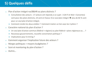5) Quelques défis
Plan d'action intégré rse/B&HR ou plans distincts ?
 Consultation des acteurs : 17 acteurs ont répondu à ce sujet : 3 (AI Fl et Wal + Concertes)
sont pour des plans distincts, 14 sont en faveur d'un seul plan intégré  plus de 82 % sont
pour un seul plan d'action intégré.
 Comment rendre les deux visibles ? Comment insérer un lien avec les 3 piliers ?
Caractère national du plan d'action ?
 Un seul plan d'action commun (fédéral + régions) ou plan fédéral + plans régionaux ou … ?
 Nouveaux gouvernements, nouvelle concertation politique ?
 Implications pour le timing ?
Comment organiser l'implication future des acteurs ?
Marges politiques + moyens budgétaires ?
Suivi et monitoring du plan d'action ?
Autres…
 