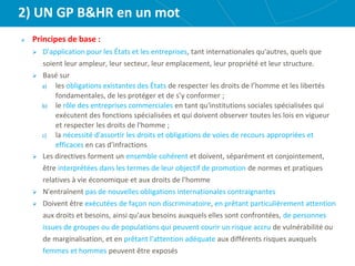 2) UN GP B&HR en un mot
Principes de base :
 D'application pour les États et les entreprises, tant internationales qu'autres, quels que
soient leur ampleur, leur secteur, leur emplacement, leur propriété et leur structure.
 Basé sur
a) les obligations existantes des États de respecter les droits de l’homme et les libertés
fondamentales, de les protéger et de s’y conformer ;
b) le rôle des entreprises commerciales en tant qu'institutions sociales spécialisées qui
exécutent des fonctions spécialisées et qui doivent observer toutes les lois en vigueur
et respecter les droits de l'homme ;
c) la nécessité d'assortir les droits et obligations de voies de recours appropriées et
efficaces en cas d'infractions
 Les directives forment un ensemble cohérent et doivent, séparément et conjointement,
être interprétées dans les termes de leur objectif de promotion de normes et pratiques
relatives à vie économique et aux droits de l'homme
 N'entraînent pas de nouvelles obligations internationales contraignantes
 Doivent être exécutées de façon non discriminatoire, en prêtant particulièrement attention
aux droits et besoins, ainsi qu'aux besoins auxquels elles sont confrontées, de personnes
issues de groupes ou de populations qui peuvent courir un risque accru de vulnérabilité ou
de marginalisation, et en prêtant l'attention adéquate aux différents risques auxquels
femmes et hommes peuvent être exposés
 