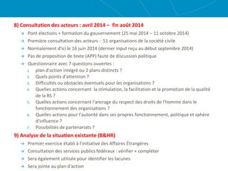 8) Consultation des acteurs : avril 2014 – fin août 2014
 Pont élections + formation du gouvernement (25 mai 2014 – 11 octobre 2014)
 Première consultation des acteurs : 51 organisations de la société civile
 Normalement d'ici le 16 juin 2014 (dernier input reçu au début septembre 2014)
 Pas de proposition de texte (APP) faute de discussion politique
 Questionnaire avec 7 questions ouvertes :
1. plan d'action intégré ou 2 plans distincts ?
2. Quels points d'attention ?
3. Difficultés ou obstacles éventuels pour les organisations ?
4. Quelles actions concernant la stimulation, la facilitation et la promotion de la qualité
de la RS ?
5. Quelles actions concernant l'ancrage du respect des droits de l'homme dans le
fonctionnement des organisations ?
6. Quelles actions pour l'autorité dans ses propres fonctionnement, politique et sphère
d'influence ?
7. Possibilités de partenariats ?
9) Analyse de la situation existante (B&HR)
 Premier exercice établi à l'initiative des Affaires Étrangères
 Consultation des services publics fédéraux : vérifier + compléter
 Sera également utilisée pour identifier les lacunes
 Sera jointe au plan d'action
 