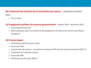 10) Traitement des résultats de la Consultation des acteurs - septembre /octobre
2014
 Voir ci-après
11) Engagement politique du nouveau gouvernement - octobre 2014 – décembre 2014
 Accord gouvernemental
 Notes politiques 2015 du ministre du Développement Durable et du ministre des Affaires
Étrangères
12) Futures étapes :
 Achèvement APP (fin janvier 2015)
 Discussion IKW
 Concertation des acteurs : soumettre et examiner l'APP avec les acteurs (mars/avril 2015 ?)
 Traitement de l'input des acteurs
 Discussion IKW
 Ratification du Plan (juin 2015) ?
 