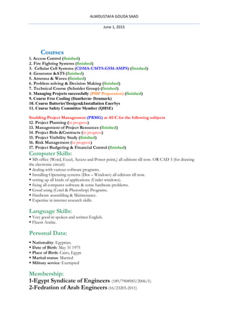ALMOUSTAFA GOUDA SAAD
June 1, 2015
Courses
1. Access Control (finished)
2. Fire Fighting Systems (finished)
3. Cellular Cell Systems (CDMA-UMTS-GSM-AMPS) (finished)
4. Generator &ATS (finished)
5. Antenna & Waves (finished)
6. Problem solving & Decision Making (finished)
7. Technical Course (Schnider Group) (finished)
8. Managing Projects successfully (PMP Preparation) (finished)
9. Course Free Cooling (Dantherm- Denmark)
10. Course Batteries'Desigen&Installation EnerSys
11. Course Safety Committee Member (QHSE)
Studding Project Management (PRMG) at AUC for the following subjects
12. Project Planning (in progress)
13. Management of Project Resources (finished)
14. Project Bids &Contracts (in progress)
15. Project Visibility Study (finished)
16. Risk Management (in progress)
17. Project Budgeting & Financial Control (finished)
Computer Skills:
 MS office (Word, Excel, Access and Power point,) all editions till now. OR CAD 3 (for drawing
the electronic circuit)
 dealing with various software programs.
 Installing Operating systems (Dos – Windows) all editions till now.
 setting up all kinds of applications (Under windows).
 fixing all computer software & some hardware problems.
 Good using (Corel & Photoshop) Programs.
 Hardware assembling & Maintenance.
 Expertise in internet research skills.
Language Skills:
 Very good in spoken and written English.
 Fluent Arabic.
Personal Data:
 Nationality: Egyptian.
 Date of Birth: May 31 1975
 Place of Birth: Cairo, Egypt.
 Marital status: Married
 Military service: Exempted
Membership:
1-Egypt Syndicate of Engineers (189/7908983/2006/1)
2-Fedration of Arab Engineers (16/23205-2011)
 