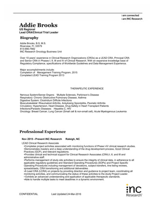 Addie Brooks
US Regional
Lead CRA/Clinical Trial Leader
Biography
Addie Brooks, B.S, M.S.
Riverview, Fl. 33579
813-990-7882
INC Research Oncology Business Unit
Over 10 years’ experience in Clinical Research Organizations (CROs) as a LEAD CRA, Principal CRA
and Senior CRA in Phases I, II, III and IV of Clinical Research. With an expansive knowledge base of
Regulatory Compliance, specifications of Worldwide Guidelines and Data Management Experience.
Major accomplishments include:
Completion of Management Training Program, 2015
Completed LEAD Training Program 2013
THERAPEUTIC EXPERIENCE
Nervous System/Sense Organs: Multiple Sclerosis, Parkinson’s Disease
Respiratory: Chronic Obstructive Pulmonary Disease, Asthma
Digestive System: Clostridium Difficile Infections
Musculoskeletal: Rheumatoid Arthritis, Ankylosing Spondylitis, Psoriatic Arthritis
Circulatory: Hypertension, Heart Disease, Drug Safety in Heart Transplant Patients
Infections/Parasitic Diseases: Hepatitis C, HIV
Oncology: Breast Cancer, Lung Cancer (Small cell & non-small cell), Acute Myelogenous Leukemia
Professional Experience
Nov 2015 - Present INC Research Raleigh, NC
LEAD Clinical Research Associate
•Completes project activities associated with monitoring functions of Phase I-IV clinical research studies.
•Demonstrates mastery and a deep understanding of the drug development process, Good Clinical
Practices (GCP), and relevant regulations.
•Provides clinical and technical support for Clinical Research Associates (CRA) I, II, and III and
administrative staff.
•Performs management of study site activities to ensure the integrity of clinical data, in adherence to all
applicable regulatory guidelines and Standard Operating Procedures (SOPs) and Project Specific
Operating Procedures including management of deviations, subject transfers, line listing reviews,
spreadsheets, CRA transitioning and additional deliverables .
•A Lead CRA (LCRA) on projects by providing direction and guidance to project team, coordinating all
monitoring activities, and communicating the status of these activities to the study Project Leader.
• Exhibits an advanced understanding and application of applicable therapeutic standards.
•Able to handle multiple tasks to meet deadlines in a dynamic environment.
CONFIDENTIAL Last Updated:24-Mar-2016
 