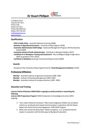 Dr Stuart Phillpot
12 Redgrave Place
Chapman ACT 2611
PO Box 3756
Weston ACT 2611
Tel/Fax (02) 6288 6731
Mobile: 0427 281 949
rrr@netspeed.com.au
www.r3.net.au
Qualifications
 PhD in Public Policy - Australian National University (2000)
 Bachelor of Agricultural Economics - University of New England (1978)
 Australian Administrative Staff College - Advanced Management Program, Mt Eliza Business
School (1989)
 Australian School of Pacific Administration - Certificate in Aboriginal Welfare (1971)
 Certificate IV in Workplace Training and Assessment - Murrumbidgee College of Agriculture
(2005 up graded to TEA in 2013)
 Certificate in Mediation Australian Commercial Dispute Centre (2009)
Awards
 Recipient of the University of New England Prize for 'Rural Management Excellence' (1978)
Professional Affiliations
Member - Australian Institute of Agricultural Scientists (1980 -1990
Member - Institute of Municipal Management (1990 -1995)
Member - Australian Institute of Company Directors (1999 - 2001)
Education and Training
Lecturer School of Business UNSW (2014- ongoing) currently involved in researching the
following.
Lecturer ANU Preparatory Program P1003 Introduction to knowledge and culture (2015
ongoing)
 “Let’s make it better for the future” Why remote Indigenous Children do not attend
school a co- produced action based research project in association with the Papulu
Apparr Kari Parent Community Engagement (PAK-PACE) Program
 Bootu mine sacred site desecration: A failure of agency , a co- produced research
project in association with the Manungurra Aboriginal Corporation
Stuart Phillpot/page 1
 