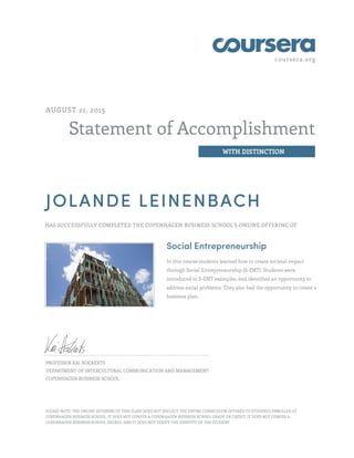 coursera.org
Statement of Accomplishment
WITH DISTINCTION
AUGUST 21, 2015
JOLANDE LEINENBACH
HAS SUCCESSFULLY COMPLETED THE COPENHAGEN BUSINESS SCHOOL'S ONLINE OFFERING OF
Social Entrepreneurship
In this course students learned how to create societal impact
through Social Entrepreneurship (S-ENT). Students were
introduced to S-ENT examples, and identified an opportunity to
address social problems. They also had the opportunity to create a
business plan.
PROFESSOR KAI HOCKERTS
DEPARTMENT OF INTERCULTURAL COMMUNICATION AND MANAGEMENT
COPENHAGEN BUSINESS SCHOOL
PLEASE NOTE: THE ONLINE OFFERING OF THIS CLASS DOES NOT REFLECT THE ENTIRE CURRICULUM OFFERED TO STUDENTS ENROLLED AT
COPENHAGEN BUSINESS SCHOOL. IT DOES NOT CONFER A COPENHAGEN BUSINESS SCHOOL GRADE OR CREDIT; IT DOES NOT CONFER A
COPENHAGEN BUSINESS SCHOOL DEGREE; AND IT DOES NOT VERIFY THE IDENTITY OF THE STUDENT.
 