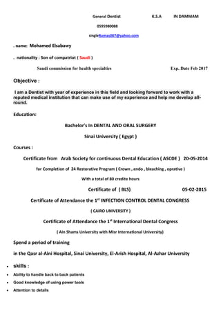 Dentist K.S.A IN DAMMAMGeneral
0595980088
Ramas007@yahoo.comsingle
. name: Mohamed Elsabawy
. nationality : Son of compatriot ( Saudi )
Saudi commission for health specialties Exp. Date Feb 2017
Objective :
I am a Dentist with year of experience in this field and looking forward to work with a
reputed medical institution that can make use of my experience and help me develop all-
round.
Education:
Bachelor's In DENTAL AND ORAL SURGERY
Sinai University ( Egypt )
Courses :
Certificate from Arab Society for continuous Dental Education ( ASCDE ) 20-05-2014
Completion of 24 Restorative Program ( Crown , endo , bleaching , oprative )for
With a total of 80 credite hours
Certificate of ( BLS) 05-02-2015
INFECTION CONTROL DENTAL CONGRESSst
Certificate of Attendance the 1
( CAIRO UNIVERSITY )
International Dental Congressst
Certificate of Attendance the 1
( Ain Shams University with Misr International University)
Spend a period of training
in the Qasr al-Aini Hospital, Sinai University, El-Arish Hospital, Al-Azhar University
 skills :
 Ability to handle back to back patients
 Good knowledge of using power tools
 Attention to details
 