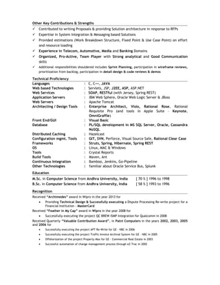 Other Key Contributions & Strengths
 Contributed to writing Proposals & providing Solution architecture in response to RFPs
 Expertise in System Integration & Messaging based Solutions
 Provided estimations (Work Breakdown Structure, Fixed Point & Use Case Point) on effort
and resource loading
 Experience in Telecom, Automotive, Media and Banking Domains
 Organized, Pro-Active, Team Player with Strong analytical and Good Communication
skills
 Additional responsibilities shouldered includes Sprint Planning, participation in wireframe reviews,
prioritization from backlog, participation in detail design & code reviews & demos
Technical Proficiency
Languages : C, C++, JAVA
Web based Technologies : Servlets, JSP, J2EE, ASP, ASP.NET
Web Services : SOAP, RESTful (with Jersey, Spring REST)
Application Servers : IBM Web Sphere, Oracle Web Logic Server & JBoss
Web Servers : Apache Tomcat
Architecting / Design Tools : Enterprise Architect, Visio, Rational Rose, Rational
Requisite Pro (and tools in Apple Suite – Keynote,
OmniGraffle)
Front End/GUI : Visual Basic
Database : PL/SQL development in MS SQL Server, Oracle, Cassandra
NoSQL
Distributed Caching : Hazelcast
Configuration mgmt. Tools : GIT, SVN, Perforce, Visual Source Safe, Rational Clear Case
Frameworks : Struts, Spring, Hibernate, Spring REST
OS : Linux, MAC & Windows
Tools : Crystal Reports
Build Tools : Maven, Ant
Continuous Integration : Bamboo, Jenkins, Go-Pipeline
Other Technologies : familiar about Oracle Service Bus, Splunk
Education
M.Sc. in Computer Science from Andhra University, India [ 70 % ] 1996 to 1998
B.Sc. in Computer Science from Andhra University, India [ 58 % ] 1993 to 1996
Recognition
Received “Archimedes” award in Wipro in the year 2013 for
• Providing Technical Design & Successfully executing a Dispute Processing Re-write project for a
Financial Institution - MasterCard
Received “Feather in My Cap” award in Wipro in the year 2008 for
• Successfully executing the project QC BREW ISMP Integration for Qualcomm in 2008
Received Quarterly “Valuable Contribution Award”, in Patni Computers in the years 2002, 2003, 2005
and 2006 for
• Successfully executing the project APT Re-Write for GE – NBC in 2006
• Successfully executing the project Traffic Invoice Archival System for GE – NBC in 2005
• Offshorization of the project Property Max for GE – Commercial Real Estate in 2003
• Successful automation of change management process through eZ-Trac in 2002
 