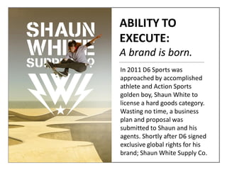 In 2011 D6 Sports was
approached by accomplished
athlete and Action Sports
golden boy, Shaun White to
license a hard goods category.
Wasting no time, a business
plan and proposal was
submitted to Shaun and his
agents. Shortly after D6 signed
exclusive global rights for his
brand; Shaun White Supply Co.
ABILITY TO
EXECUTE:
A brand is born.
 
