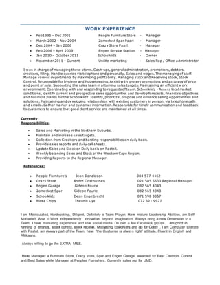 WORK EXPERIENCE
 Feb1995 – Dec 2001 People Furniture Store - Manager
 March 2002 – Nov 2004 Zomerlust Spar Paarl - Manager
 Dec 2004 – Jan 2006 Crazy Store Paarl - Manager
 Feb 2006 – April 2009 Engen Service Station - Manager
 Jan 2010 – October 2011 Schoolkiidz - Owner
 November 2011 – Current Unilite marketing - Sales Rep / Office administrator
I was in charge of managing these stores. Cash-ups, general administration, promotions, debtors,
creditors, filling. Handle queries via telephone and personally. Sales and wages. The managing of staff.
Manage various departments by maximizing profitability. Managing stock and Receiving stock, Stock
Control. Responsible for hygiene and housekeeping. Assist with grocery promotions and accuracy of price
and point of sale. Supporting the sales team in attaining sales targets. Maintaining an efficient work
environment. Coordinating with and responding to requests of team. Schoolkiidz - Assess local market
conditions, identify current and prospective sales opportunities and develop forecasts, financials objectives
and business planes for the Schoolkiidz. Identify, prioritize, propose and enhance selling opportunities and
solutions. Maintaining and developing relationships with existing customers in person, via telephone calls
and emails. Gather market and customer information. Responsible for timely communication and feedback
to customers to ensure that good client service are maintained at all times.
Currently:
Responsibilities:
 Sales and Marketing in the Northern Suburbs.
 Maintain and increase sales targets.
 Collection from Creditors and banking responsibilities on daily basis.
 Provide sales reports and daily call sheets.
 Update Sales and Stock on Daily basis on Pastell.
 Weekly balancing Sales and Stock of the Western Cape Region.
 Providing Reports to the Regional Manager.
References:
 People Furniture’s Jean Donaldson 084 577 4462
 Crazy Store Andre Oosthuysen 021 505 5500 Regional Manager
 Engen Garage Gideon Fourie 082 565 4043
 Zomerlust Spar Gideon Fourie 082 565 4043
 Schoolkiidz Deon Engelbrecht 071 598 3057
 Elzea Chips Theunis Uys 072 621 9927
I am Matriculated, Hardworking, Diligent, Definitely a Team Player, Have mature Leadership Abilities, am Self
Motivated, Able to Work Independently, Innovative beyond imagination, Always bring a new Dimension to a
Team, I have marketing experience and love social media. Do own a few Facebook groups. I am good in
running of errands, stock control, stock receive. Motivating coworkers and go for Gold!! . I am Computer Literate
with Pastel, am Always part of the Team, have “the Customer is always right” attitude, Fluent in English and
Afrikaans.
Always willing to go the EXTRA MILE.
Have Managed a Furniture Store, Crazy store, Spar and Engen Garage, awarded for Best Creditors Control
and Best Sales while Manager at Peoples Furnishers, Currently sales rep for UMD.
 