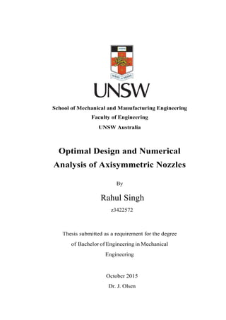 School of Mechanical and Manufacturing Engineering
Faculty of Engineering
UNSW Australia
Optimal Design and Numerical
Analysis of Axisymmetric Nozzles
By
Rahul Singh
z3422572
Thesis submitted as a requirement for the degree
of Bachelor of Engineering in Mechanical
Engineering
October 2015
Dr. J. Olsen
 