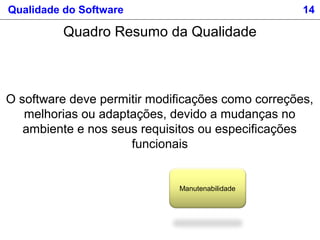 Qualidade do Software 14
Manutenabilidade
O software deve permitir modificações como correções,
melhorias ou adaptações, devido a mudanças no
ambiente e nos seus requisitos ou especificações
funcionais
Quadro Resumo da Qualidade
 