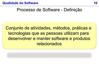 Conjunto de atividades, métodos, práticas e
tecnologias que as pessoas utilizam para
desenvolver e manter software e produtos
relacionados
Qualidade do Software 16
Processo de Software - Definição
 