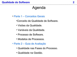 Qualidade do Software 2
Agenda
• Parte 1 – Conceitos Gerais
•Conceito de Qualidade de Software.
• Visões da Qualidade.
• Variáveis da Qualidade.
• Processo de Software.
• Modelos de Processos.
• Parte 2 – Guia de Avaliação
• Qualidade nas Fases do Processo.
• Qualidade na Gestão.
 