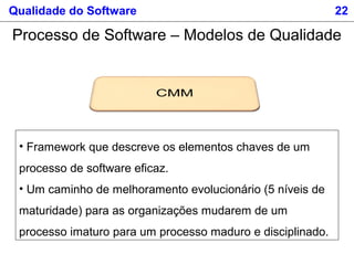 Qualidade do Software 22
Processo de Software – Modelos de Qualidade
• Framework que descreve os elementos chaves de um
processo de software eficaz.
• Um caminho de melhoramento evolucionário (5 níveis de
maturidade) para as organizações mudarem de um
processo imaturo para um processo maduro e disciplinado.
 